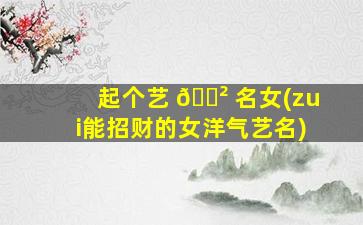起个艺 🌲 名女(zui
能招财的女洋气艺名)